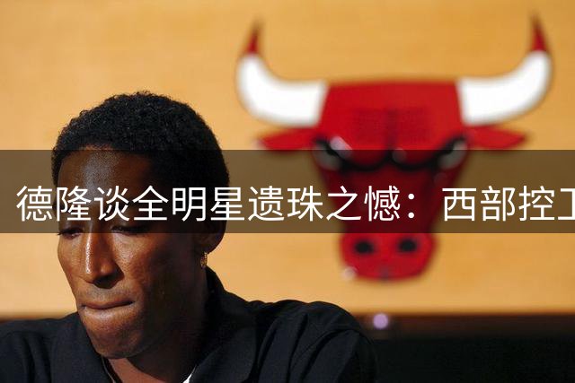 德隆谈全明星遗珠之憾：西部控卫竞争激烈+伤病影响入选