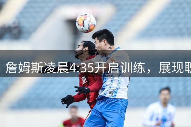 詹姆斯凌晨4:35开启训练，展现职业精神新高度