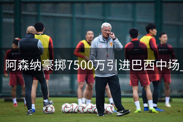 阿森纳豪掷7500万引进巴西中场 后防引援计划同步推进